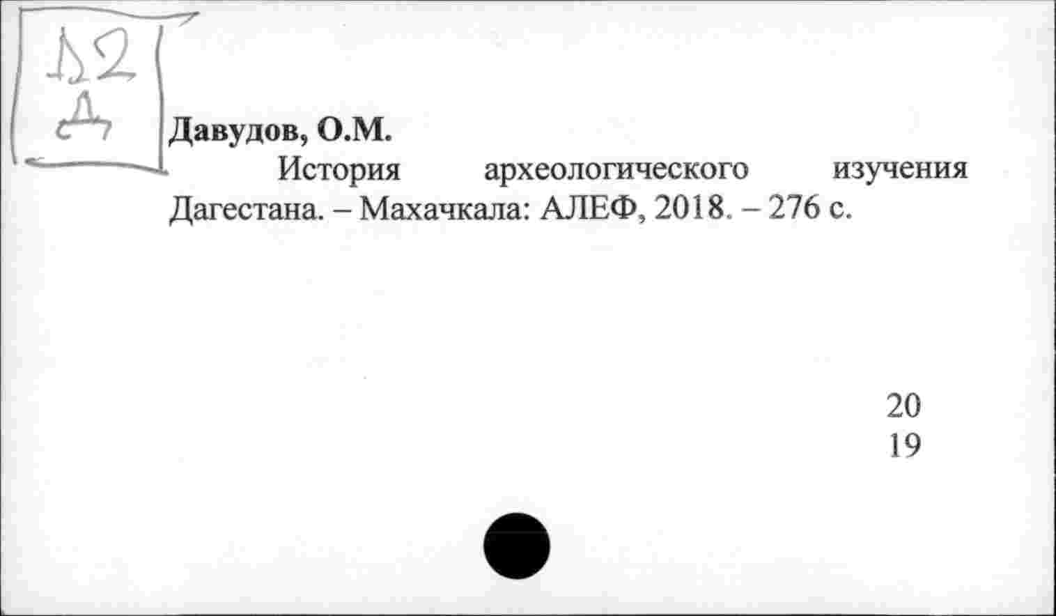 ﻿Jy<2
Давудов, О.М.
История археологического изучения
Дагестана. - Махачкала: АЛЕФ, 2018. - 276 с.
20
19